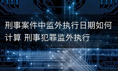 刑事案件中监外执行日期如何计算 刑事犯罪监外执行