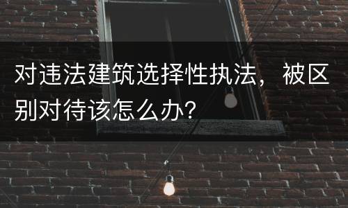 对违法建筑选择性执法，被区别对待该怎么办？