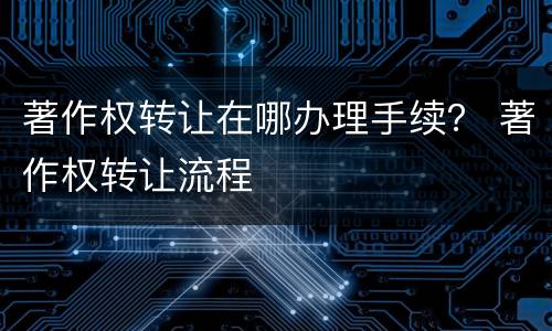 著作权转让在哪办理手续？ 著作权转让流程