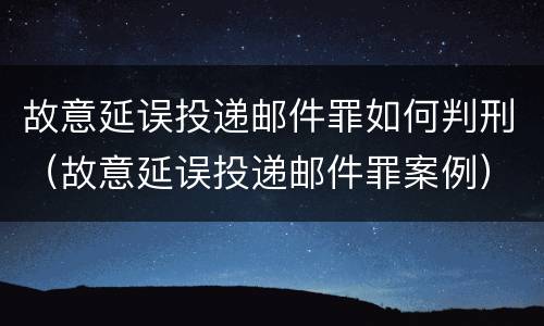 故意延误投递邮件罪如何判刑（故意延误投递邮件罪案例）
