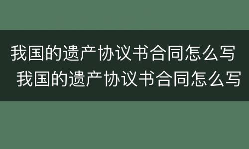 我国的遗产协议书合同怎么写 我国的遗产协议书合同怎么写才有效