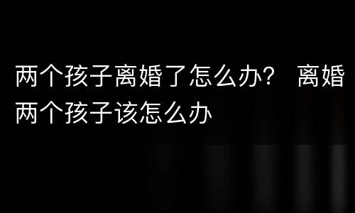 两个孩子离婚了怎么办？ 离婚两个孩子该怎么办