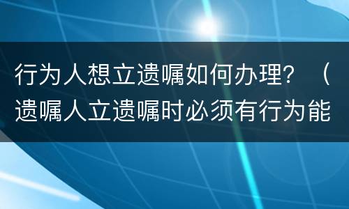 行为人想立遗嘱如何办理？（遗嘱人立遗嘱时必须有行为能力）