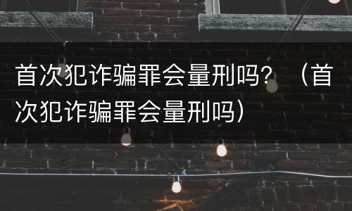 首次犯诈骗罪会量刑吗？（首次犯诈骗罪会量刑吗）