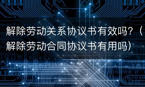 解除劳动关系协议书有效吗?（解除劳动合同协议书有用吗）
