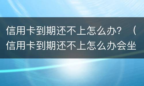 信用卡到期还不上怎么办？（信用卡到期还不上怎么办会坐牢吗）