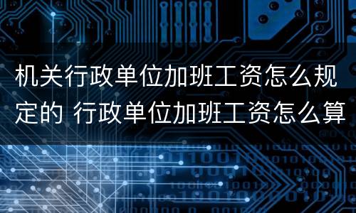 机关行政单位加班工资怎么规定的 行政单位加班工资怎么算