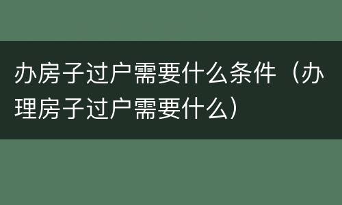 办房子过户需要什么条件（办理房子过户需要什么）