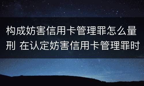 构成妨害信用卡管理罪怎么量刑 在认定妨害信用卡管理罪时,要注意窃取