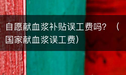 自愿献血浆补贴误工费吗？（国家献血浆误工费）