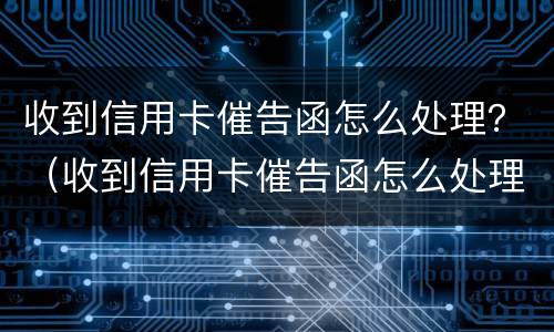 收到信用卡催告函怎么处理？（收到信用卡催告函怎么处理）