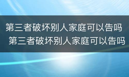 第三者破坏别人家庭可以告吗 第三者破坏别人家庭可以告吗?