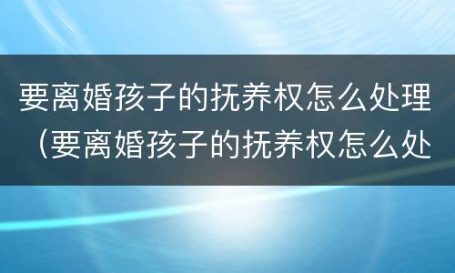 要离婚孩子的抚养权怎么处理（要离婚孩子的抚养权怎么处理好）