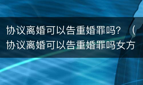 协议离婚可以告重婚罪吗？（协议离婚可以告重婚罪吗女方）