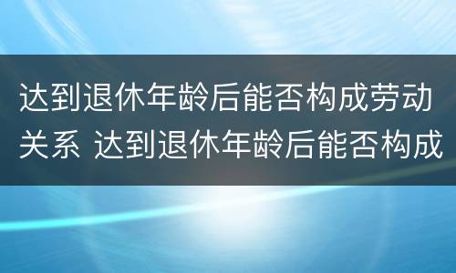 达到退休年龄后能否构成劳动关系 达到退休年龄后能否构成劳动关系赔偿