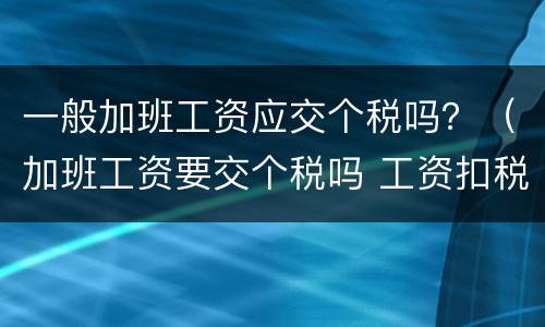一般加班工资应交个税吗？（加班工资要交个税吗 工资扣税标准是多少）