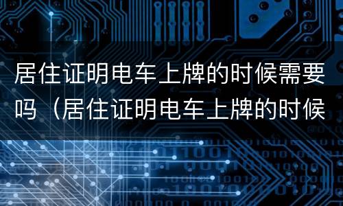 居住证明电车上牌的时候需要吗（居住证明电车上牌的时候需要吗怎么办）