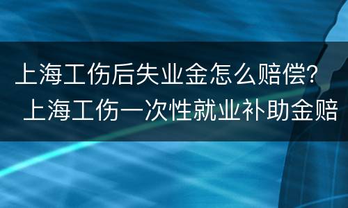 上海工伤后失业金怎么赔偿？ 上海工伤一次性就业补助金赔偿标准