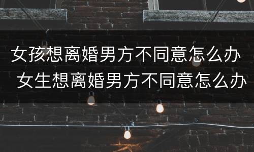 女孩想离婚男方不同意怎么办 女生想离婚男方不同意怎么办