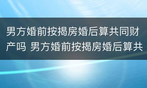 男方婚前按揭房婚后算共同财产吗 男方婚前按揭房婚后算共同财产吗怎么算