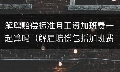 解聘赔偿标准月工资加班费一起算吗（解雇赔偿包括加班费吗）