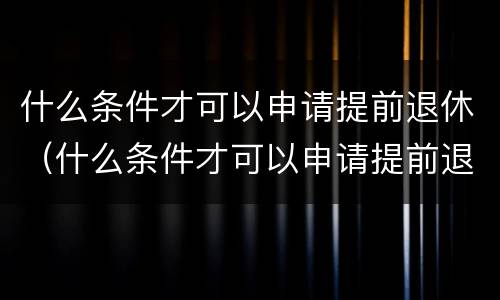 什么条件才可以申请提前退休（什么条件才可以申请提前退休手续）