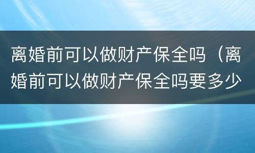 离婚前可以做财产保全吗（离婚前可以做财产保全吗要多少钱）