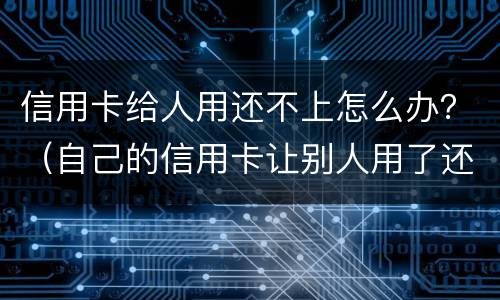 信用卡给人用还不上怎么办？（自己的信用卡让别人用了还不上会怎么样）