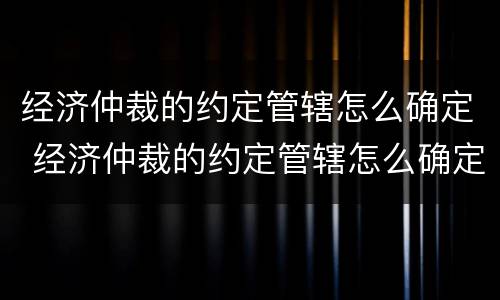 经济仲裁的约定管辖怎么确定 经济仲裁的约定管辖怎么确定呢