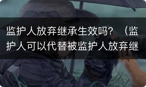 监护人放弃继承生效吗？（监护人可以代替被监护人放弃继承权吗）