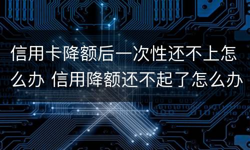 信用卡降额后一次性还不上怎么办 信用降额还不起了怎么办