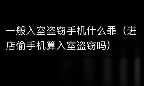 一般入室盗窃手机什么罪（进店偷手机算入室盗窃吗）
