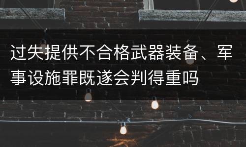 过失提供不合格武器装备、军事设施罪既遂会判得重吗