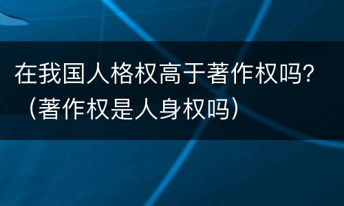在我国人格权高于著作权吗？（著作权是人身权吗）