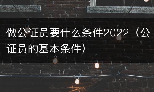 做公证员要什么条件2022（公证员的基本条件）