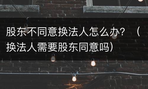 股东不同意换法人怎么办？（换法人需要股东同意吗）