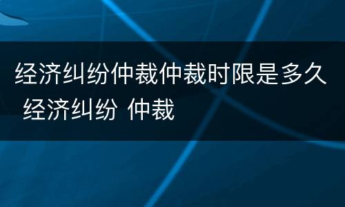 经济纠纷仲裁仲裁时限是多久 经济纠纷 仲裁
