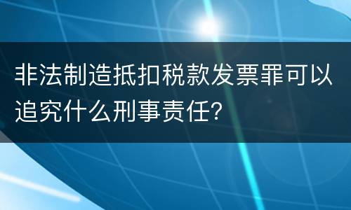 非法制造抵扣税款发票罪可以追究什么刑事责任？