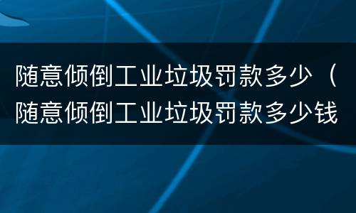 随意倾倒工业垃圾罚款多少（随意倾倒工业垃圾罚款多少钱）