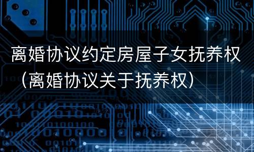 离婚协议约定房屋子女抚养权（离婚协议关于抚养权）
