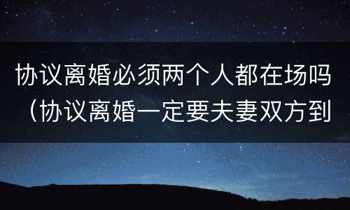 协议离婚必须两个人都在场吗（协议离婚一定要夫妻双方到场吗）