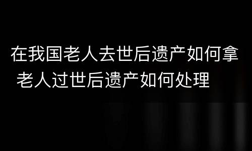 在我国老人去世后遗产如何拿 老人过世后遗产如何处理
