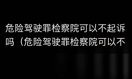 危险驾驶罪检察院可以不起诉吗（危险驾驶罪检察院可以不起诉吗）