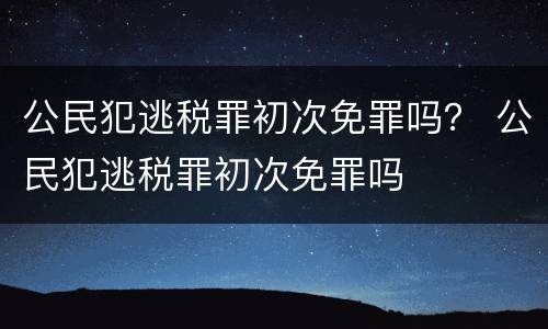 公民犯逃税罪初次免罪吗？ 公民犯逃税罪初次免罪吗