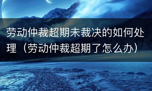 劳动仲裁超期未裁决的如何处理（劳动仲裁超期了怎么办）