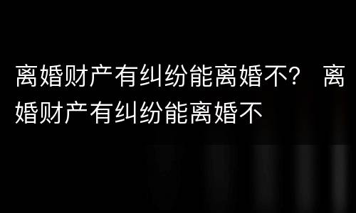 离婚财产有纠纷能离婚不？ 离婚财产有纠纷能离婚不
