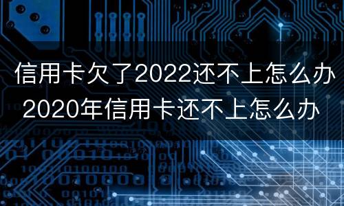 信用卡欠了2022还不上怎么办 2020年信用卡还不上怎么办
