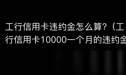 工行信用卡违约金怎么算?（工行信用卡10000一个月的违约金是多少）