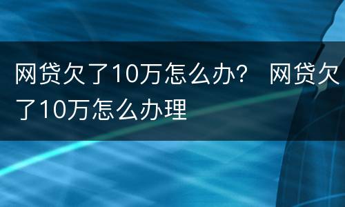 网贷欠了10万怎么办？ 网贷欠了10万怎么办理