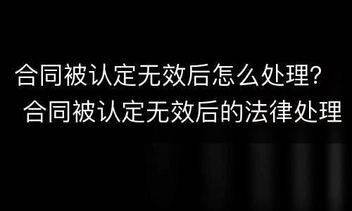 合同被认定无效后怎么处理？ 合同被认定无效后的法律处理